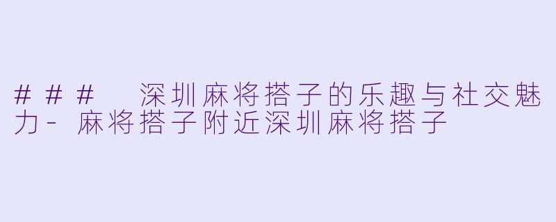 ### 深圳麻将搭子的乐趣与社交魅力-麻将搭子附近深圳麻将搭子