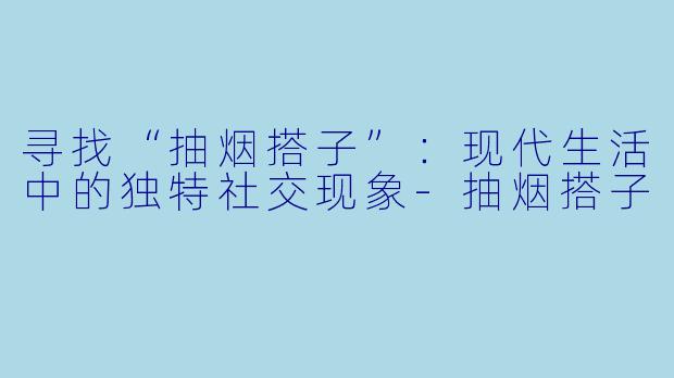 寻找“抽烟搭子”：现代生活中的独特社交现象-抽烟搭子