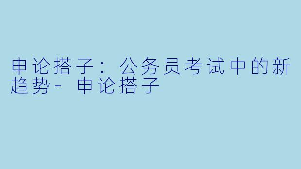 申论搭子：公务员考试中的新趋势-申论搭子