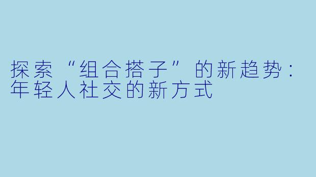探索“组合搭子”的新趋势：年轻人社交的新方式