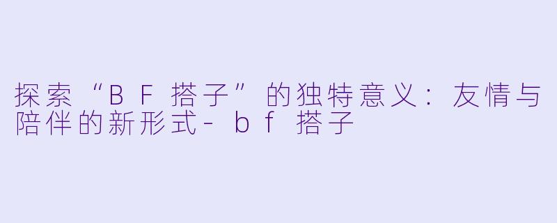 探索“BF搭子”的独特意义：友情与陪伴的新形式-bf搭子