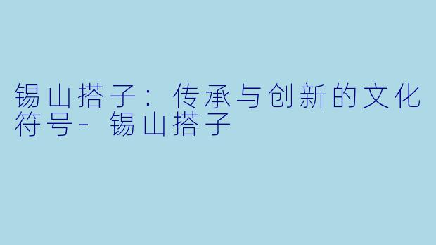 锡山搭子：传承与创新的文化符号-锡山搭子