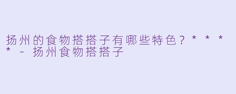 扬州的食物搭搭子有哪些特色？****
