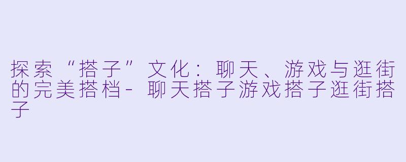 探索“搭子”文化：聊天、游戏与逛街的完美搭档-聊天搭子游戏搭子逛街搭子