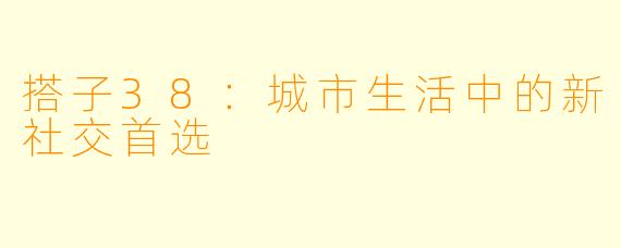 搭子38：城市生活中的新社交首选