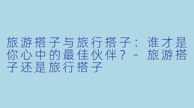 旅游搭子与旅行搭子:谁才是你心中的最佳伙伴?