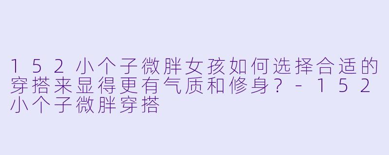 152小个子微胖女孩如何选择合适的穿搭来显得更有气质和修身?
