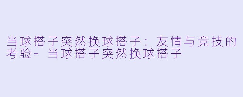 当球搭子突然换球搭子：友情与竞技的考验-当球搭子突然换球搭子