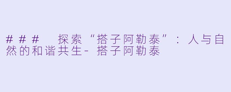 ### 探索“搭子阿勒泰”:人与自然的和谐共生