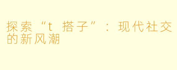 探索“t搭子”：现代社交的新风潮