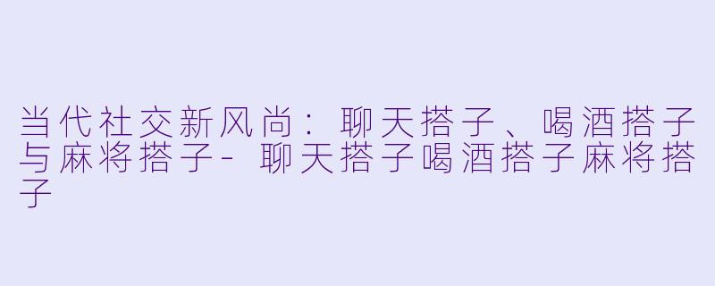 当代社交新风尚：聊天搭子、喝酒搭子与麻将搭子-聊天搭子喝酒搭子麻将搭子