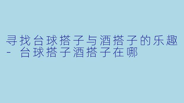 寻找台球搭子与酒搭子的乐趣-台球搭子酒搭子在哪