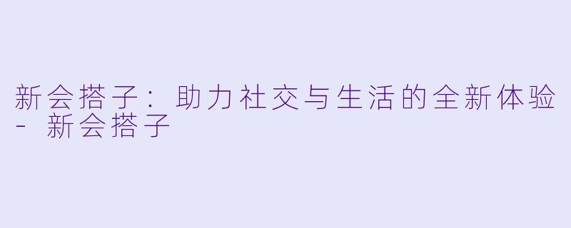 新会搭子：助力社交与生活的全新体验-新会搭子