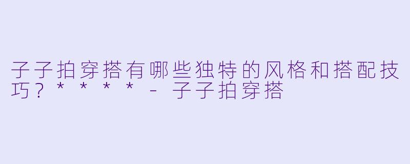子子拍穿搭有哪些独特的风格和搭配技巧?****