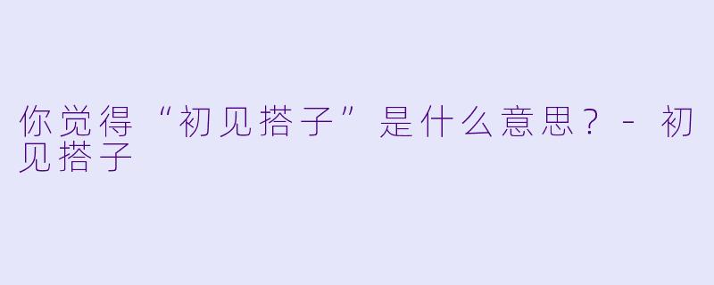 你觉得“初见搭子”是什么意思？