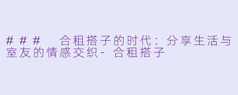 ### 合租搭子的时代：分享生活与室友的情感交织-合租搭子