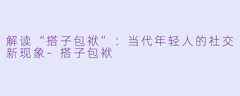 解读“搭子包袱”：当代年轻人的社交新现象-搭子包袱