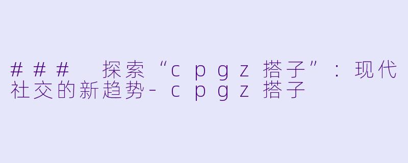 ### 探索“cpgz搭子”：现代社交的新趋势-cpgz搭子