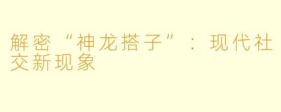解密“神龙搭子”：现代社交新现象