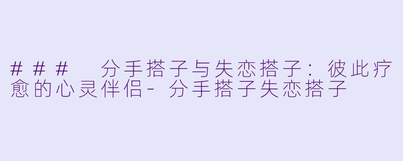 ### 分手搭子与失恋搭子：彼此疗愈的心灵伴侣-分手搭子失恋搭子