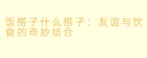 饭搭子什么搭子：友谊与饮食的奇妙结合