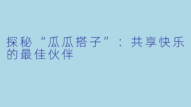 探秘“瓜瓜搭子”：共享快乐的最佳伙伴