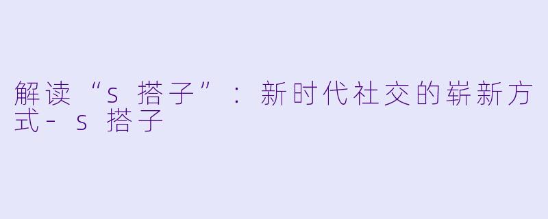 解读“s搭子”：新时代社交的崭新方式-s搭子
