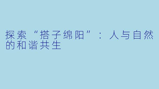 探索“搭子绵阳”：人与自然的和谐共生