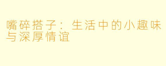嘴碎搭子：生活中的小趣味与深厚情谊
