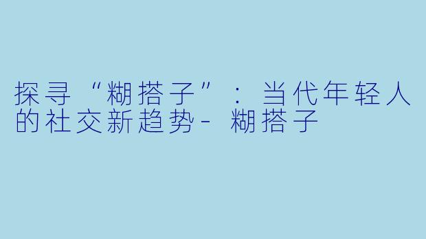 探寻“糊搭子”：当代年轻人的社交新趋势-糊搭子