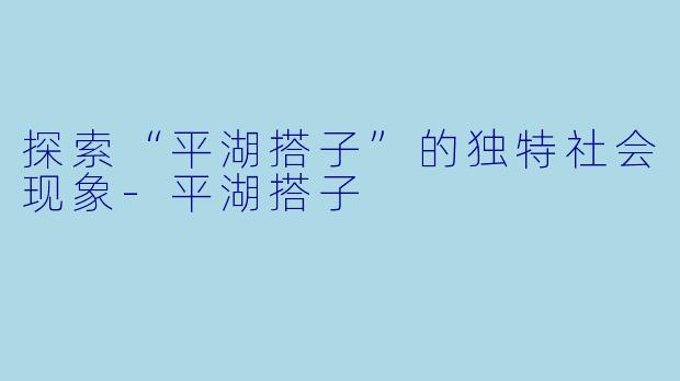 探索“平湖搭子”的独特社会现象-平湖搭子