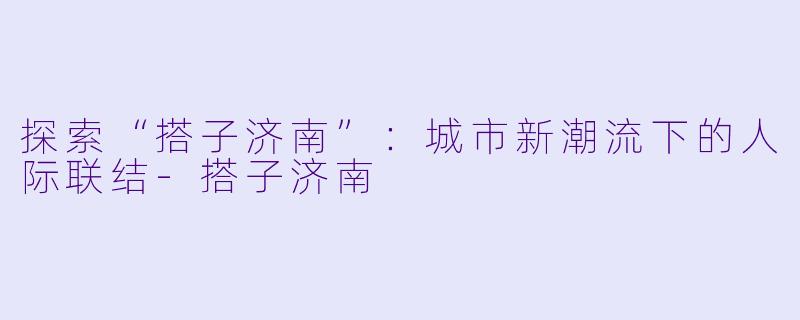 探索“搭子济南”：城市新潮流下的人际联结-搭子济南