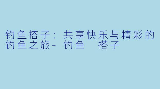 钓鱼搭子：共享快乐与精彩的钓鱼之旅-钓鱼 搭子