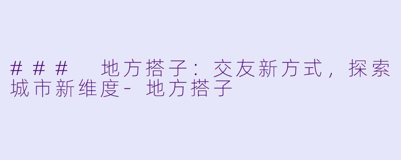 ### 地方搭子：交友新方式，探索城市新维度-地方搭子