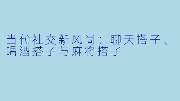 当代社交新风尚：聊天搭子、喝酒搭子与麻将搭子