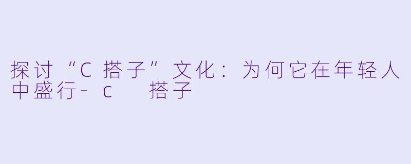 探讨“C搭子”文化：为何它在年轻人中盛行-c 搭子
