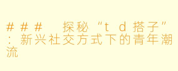 ### 探秘“td搭子”：新兴社交方式下的青年潮流