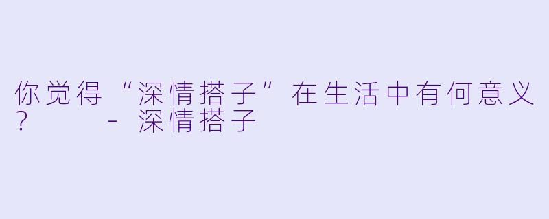 你觉得“深情搭子”在生活中有何意义？  