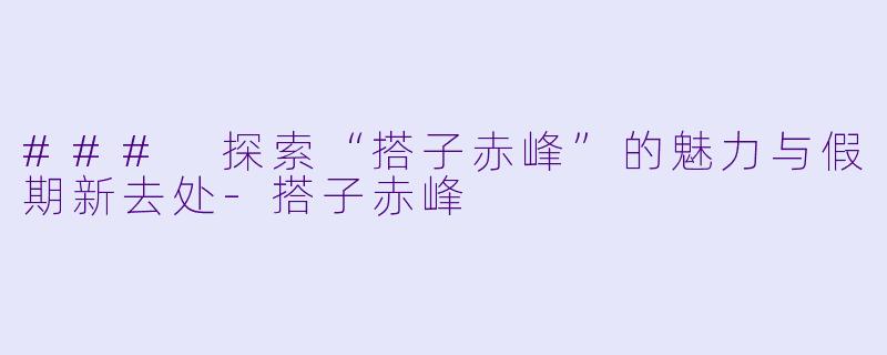 ### 探索“搭子赤峰”的魅力与假期新去处-搭子赤峰