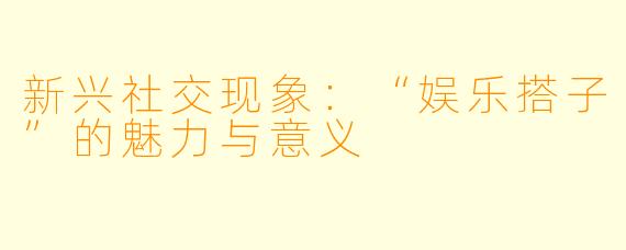 新兴社交现象：“娱乐搭子”的魅力与意义