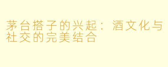 茅台搭子的兴起：酒文化与社交的完美结合