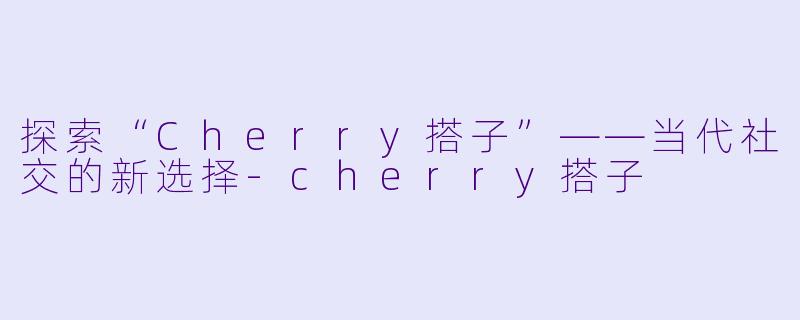 探索“Cherry搭子”——当代社交的新选择-cherry搭子