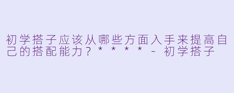 初学搭子应该从哪些方面入手来提高自己的搭配能力？****