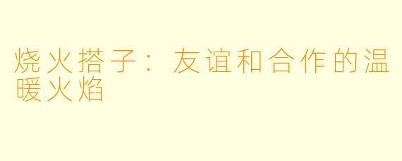 烧火搭子：友谊和合作的温暖火焰