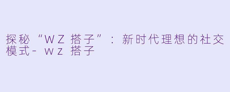 探秘“WZ搭子”：新时代理想的社交模式-wz搭子