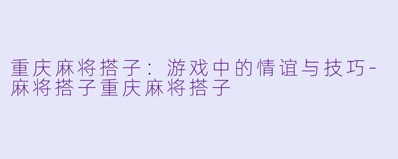 重庆麻将搭子：游戏中的情谊与技巧-麻将搭子重庆麻将搭子