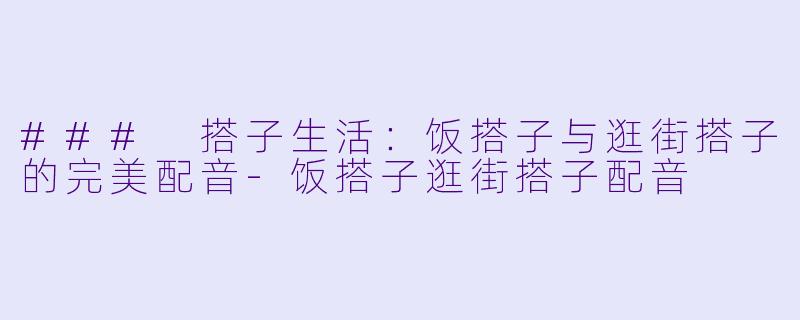 ### 搭子生活：饭搭子与逛街搭子的完美配音-饭搭子逛街搭子配音