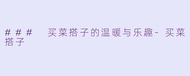 ### 买菜搭子的温暖与乐趣-买菜搭子
