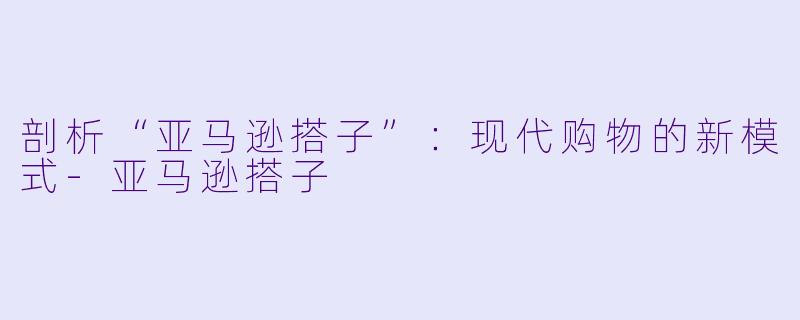 剖析“亚马逊搭子”：现代购物的新模式-亚马逊搭子