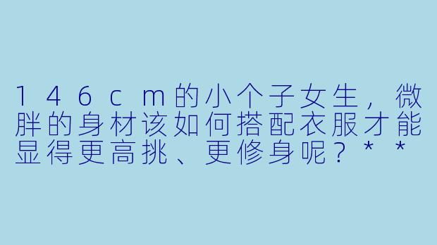 146cm的小个子女生,微胖的身材该如何搭配衣服才能显得更高挑、更修身呢?****